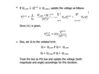 ► If Qi,min ≤ Qk+1
i i,max
≤ Q , update the voltage as follows:
i
V k+1 =
Yii
i,sch
1 P − Q k+1
i
i
(V k )∗
i−1
Σ
— Y
n=1
in
k+1
n
V −
N
Σ
n=i+1
YinVk
n
!
Since |Vi | is given,
k+1
i,corr i
V = |V |
V k+1
k+1
i
|Vi |
► Else, set Qi to the violated limit.
Qi = Qi,min if Qi < Qi,min
Qi = Qi,max if Qi > Qi,max
Treat the bus as PQ bus and update the voltage (both
magnitude and angle) accordingly for this iteration.
 