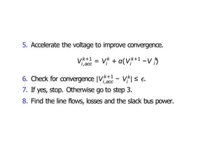 5. Accelerate the voltage to improve convergence.
i,acc i i
k+1 k k+1 k
i
V = V + α(V −V )
k+1
6. Check for convergence |V − k
i,acc i
V | ≤ ϵ.
7. If yes, stop. Otherwise go to step 3.
8. Find the line flows, losses and the slack bus power.
 