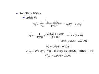 ► Bus O
3is a PQ bus.
►Update V3.
1
3
V =
Y33
∫
1 P —Q
3,sch 3,sch
3
(V 0)∗
1
31 1
—Y V −Y V 1
32 2
,
1
3
V = {
1 −2.8653 + 1.2244
−19.98 (1 + 0)∗
—10 × (1 + 0)
—10 × (1.0495 + 0.0317)}
1
3
V = 0.9645 − 0.1275
V 1 0
3,acc 3
1
3
0
3
= V +α(V −V ) = (1+ 0)+1.6×(0.9645 − 0.1275−1− 0)
V 1
3,acc = 0.9432 − 0.2040
 