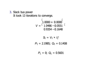 V = 1.0486 − 0.0551
3. Slack bus power
It took 13 iterations to converge.
1.0000 + 0.0000
0.9354 − 0.1648
S1 = V1 × I1
∗
P1 = 2.1985; Q1 = 0.1408
PL = 0; QL = 0.5601
 