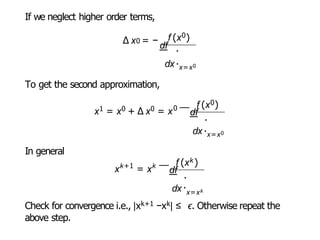 If we neglect higher order terms,
0 f (x0)
∆ x = −
df .
dx.
x=x0
To get the second approximation,
x1 = x0 + ∆ x0 = x0 f (x0)
—
df
.
dx.
x=x0
In general
k+1
x = xk f (xk )
dx
—
df
.
.
x=xk
Check for convergence i.e., |xk+1 −xk| ≤ ϵ. Otherwise repeat the
above step.
 