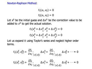 Newton-Raphson Method:
f1(x1,x2) = 0
f2(x1,x2) = 0
Let x0 be the initial guess and ∆x0 be the correction value to be
added to x0 to get the actual solution.
f1(x0 + ∆ x0,x0 + ∆ x0) = 0
1 1 2 2
f2(x0 + ∆ x0,x0 + ∆ x0) = 0
1 1 2 2
Let us expand it using Taylor’s series and neglect higher order
terms.
1
0 0
1 2
f (x ,x ) +
1
∂x1
.
. 0 0
(x1 ,x2)
0
1
∆x +
∂f ∂f1
∂x2
.
. 0 0
(x1 ,x2)
0
2
∆ x + ··· ≈ 0
2
0 0
1 2
f (x ,x ) +
∂f2
∂x1
.
. 0 0
(x1 ,x2)
0
1
∆x +
∂f2
∂x2
.
. 0 0
(x1 ,x2)
0
2
∆ x + ··· ≈ 0
 