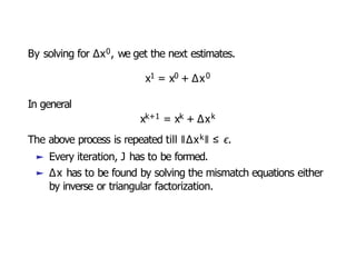 By solving for ∆x0, we get the next estimates.
x1 = x0 + ∆x0
In general
xk+1 = xk + ∆xk
The above process is repeated till ǁ∆xkǁ ≤ ϵ.
► Every iteration, J has to be formed.
► ∆x has to be found by solving the mismatch equations either
by inverse or triangular factorization.
 