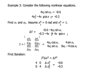 Example 3: Consider the following nonlinear equations.
4x2 sinx1 = −0.6
2
2 2 1
4x −4x cosx = −0.3
Find x1 and x2. Assume x0 = 0 rad and x0 = 1.
1 2
∆f =
−0.6−4x2 sinx1
2
2
−0.3 −4x + 4x cosx
2 1
J =
1
∂f ∂f1
∂x ∂x
1 2
∂f2 ∂f1
∂x1 ∂x2
First Iteration:
=
4x cosx
2 1 4sinx1
4x2 sinx1 8x2 −4cosx1
J0∆x0 = ∆f0
4 0 ∆ x0
1
0 4 ∆ x0
2
=
−0.6
−0.3
 