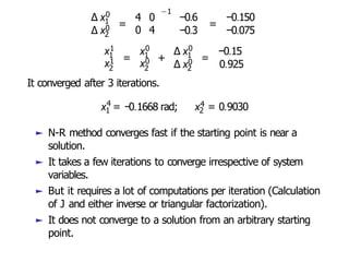 ∆ x0
1
∆ x0
2
=
4 0
0 4
−1
−0.6
−0.3
=
−0.150
−0.075
x1
x1 =
1 0
1
x0
2 2
+
x ∆ x0
1
∆ x0
2
=
−0.15
0.925
It converged after 3 iterations.
4
x = −0.1668 rad;
1 2
x4 = 0.9030
► N-R method converges fast if the starting point is near a
solution.
► It takes a few iterations to converge irrespective of system
variables.
► But it requires a lot of computations per iteration (Calculation
of J and either inverse or triangular factorization).
► It does not converge to a solution from an arbitrary starting
point.
 