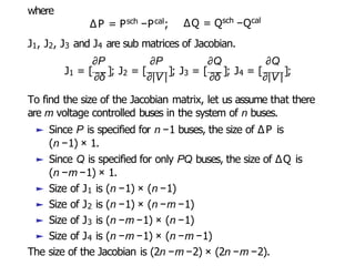 where
∆P = Psch −Pcal; ∆Q = Qsch −Qcal
J1, J2, J3 and J4 are sub matrices of Jacobian.
∂P ∂P ∂Q ∂Q
J1 = [
∂δ
]; J2 = [
∂|V |
]; J3 = [
∂δ
]; J4 = [
∂|V |
];
(n −1) × 1.
To find the size of the Jacobian matrix, let us assume that there
are m voltage controlled buses in the system of n buses.
► Since P is specified for n −1 buses, the size of ∆P is
► Since Q is specified for only PQ buses, the size of ∆Q is
(n −m −1) × 1.
► Size of J1 is (n −1) × (n −1)
► Size of J2 is (n −1) × (n −m −1)
► Size of J3 is (n −m −1) × (n −1)
► Size of J4 is (n −m −1) × (n −m −1)
The size of the Jacobian is (2n −m −2) × (2n −m −2).
 