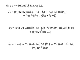 O
2 is a PV bus and O
3 is a PQ bus.
2
P2 = |Y21||V2||V1|cos(θ21 + δ1 −δ2) + |Y22||V2| cos(θ22)
+ |Y23||V2||V3| cos(θ23 + δ3 −δ2)
P3 = |Y31||V3||V1| cos(θ31+δ1−δ3)+|Y32||V3||V2| cos(θ32+δ2−δ3)
2
+ |Y33||V3| cos(θ33)
Q3 = −|Y31||V3||V1|sin(θ31+δ1−δ3)−|Y32||V3||V2| sin(θ32+δ2−δ3)
2
—|Y33||V3| sin(θ33)
 