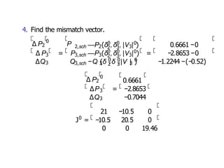 4. Find the mismatch vector.
3
∆Q3
∆ P2
0
P 2,sch 2
0 0
2 3
—P (δ ,δ , 3
0
|V | )
∆ P = P3,sch 3
0 0
2 3
—P (δ ,δ , 3
0
3,sch 3 2 3 3
0 0 0
Q −Q (δ ,δ ,|V | )
|V | ) =
0.6661 −0
−2.8653 −0
−1.2244 −(−0.52)
∆ P2
0
3
∆P = −2.8653
∆Q3 −0.7044
0.6661
0
21 −10.5 0
J = −10.5 20.5 0
0 0 19.46
 