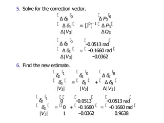 5. Solve for the correction vector.
∆ δ2
0
3
∆|V3|
0 −1
∆ δ = [J ] ∆ P
∆ P2
0
3
∆Q3
∆ δ2
0
3
∆ δ = −0.1660 rad
−0.0513 rad
∆|V3| −0.0362
6. Find the new estimate.
δ2
1
3
δ = δ + ∆ δ
δ2
0
3 3
|V3| |V3| ∆|V3|
∆ δ2
0
δ2
1
3
|V3| 1 −0.0362
δ = 0 + −0.1660 = −0.1660 rad
0.9638
0 −0.0513 −0.0513 rad
 