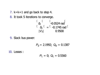 3
|V3|
δ = −0.1745 rad
0.9500
7. k=k+1 and go back to step 4.
8. It took 5 iterations to converge.
δ2 −0.0524 rad
9. Slack bus power:
Pg = 2.1992; Qg = 0.1387
10. Losses :
PL = 0; QL = 0.5560
 