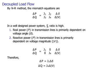 Decoupled Load Flow
By N-R method, the mismatch equations are
∆P
= 1 2
J J ∆ δ
∆Q J3 J4 ∆|V|
In a well designed power system, X ratio is high.
R
1. Real power (P) in transmission lines is primarily dependent on
voltage angle (δ).
2. Reactive power (P) in transmission lines is primarily
dependent on voltage magnitude (|V|).
∆P
∆Q
= 1
J 0 ∆ δ
0 J4 ∆|V|
Therefore,
∆P = J1∆δ
∆Q = J4∆|V|
 