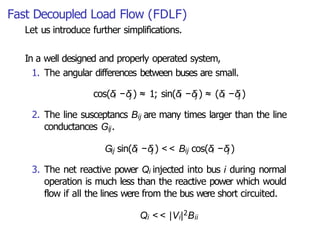 Fast Decoupled Load Flow (FDLF)
Let us introduce further simplifications.
In a well designed and properly operated system,
1. The angular differences between buses are small.
cos(δi −δj ) ≈ 1; sin(δi −δj ) ≈ (δi −δj )
2. The line susceptancs Bij are many times larger than the line
conductances Gij.
Gij sin(δi −δj ) < < Bij cos(δi −δj )
3. The net reactive power Qi injected into bus i during normal
operation is much less than the reactive power which would
flow if all the lines were from the bus were short circuited.
Qi < < |Vi|2Bii
 