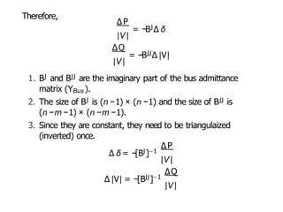 Therefore,
|V|
∆P
= −BJ∆ δ
∆Q
= −BJJ∆ |V|
|V|
1. BJ and BJJ are the imaginary part of the bus admittance
matrix (YBus ).
2. The size of BJ is (n −1) × (n −1) and the size of BJJ is
(n −m −1) × (n −m −1).
3. Since they are constant, they need to be triangulaized
(inverted) once.
∆P
∆ δ = −[BJ]−1
|V|
∆Q
∆ |V| = −[BJJ]−1
|V |
 
