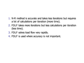 1. N-R method is accurate and takes less iterations but requires
a lot of calculations per iteration (more time).
2. FDLF takes more iterations but less calculations per iteration
(less time).
3. FDLF solves load flow very rapidly.
4. FDLF is used where accuracy is not important.
 