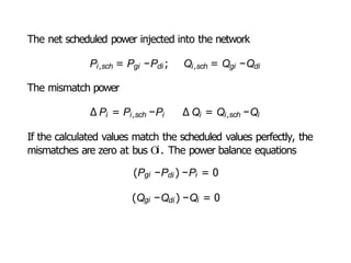 The net scheduled power injected into the network
Pi,sch = Pgi −Pdi ; Qi,sch = Qgi −Qdi
The mismatch power
∆ Pi = Pi,sch −Pi ∆ Qi = Qi,sch −Qi
If the calculated values match the scheduled values perfectly, the
mismatches are zero at bus Oi. The power balance equations
(Pgi −Pdi ) −Pi = 0
(Qgi −Qdi ) −Qi = 0
 