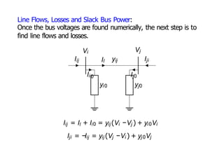 Line Flows, Losses and Slack Bus Power:
Once the bus voltages are found numerically, the next step is to
find line flows and losses.
Iij Il yij Iji
Vi Vj
Ii 0
yi0
Ij0
yj0
Iij = Il + Ii0 = yij (Vi −Vj ) + yi0Vi
Iji = −Iij = yij (Vj −Vi ) + yj 0Vj
 