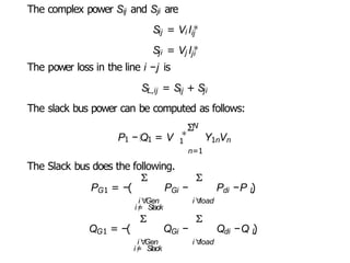 The complex power Sij and Sji are
P1 − Q1 = V ∗
1
Sij = Vi Ii
∗
j
Sji = Vj Ij
∗
i
The power loss in the line i −j is
SL,ij = Sij + Sji
The slack bus power can be computed as follows:
N
Σ
Y V
1n n
n=1
The Slack bus does the following.
Σ
G1 Gi
P = −( P −
i∀
Gen
i=
/ Slack
Σ
i∀
load
di L
P −P )
G1
Q = −(
Σ
i∀
Gen
i=
/ Slack
Gi
Q −
Σ
i∀
load
di L
Q −Q )
 