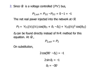 2. Since O
2 is a voltage controlled (PV) bus,
P2,sch = PG2 −PD2 = 0 −1 = −1
The net real power injected into the network at O
2.
P2 = Y21||V2||V1|cos(θ21 + δ1 −δ2) + Y22||V2|2 cos(θ22)
δ2 can be found directly instead of N-R method for this
equation. At O
2 ,
P2,sch = P2
On substitution,
2cos(90◦ −δ2) = −1
2sinδ2 = −1
δ2 = −30◦
 