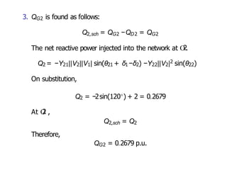 3. QG2 is found as follows:
Q2,sch = QG2 −QD2 = QG2
The net reactive power injected into the network at O
2.
Q2 = −Y21||V2||V1| sin(θ21 + δ1−δ2) −Y22||V2|2 sin(θ22)
On substitution,
Q2 = −2sin(120◦) + 2 = 0.2679
At O
2 ,
Q2,sch = Q2
Therefore,
QG2 = 0.2679 p.u.
 