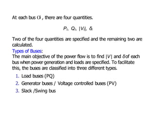 At each bus Oi , there are four quantities.
Pi, Qi, |Vi|, δi
Two of the four quantities are specified and the remaining two are
calculated.
Types of Buses:
The main objective of the power flow is to find |V | and δof each
bus when power generation and loads are specified. To facilitate
this, the buses are classified into three different types.
1. Load buses (PQ)
2. Generator buses / Voltage controlled buses (PV)
3. Slack /Swing bus
 