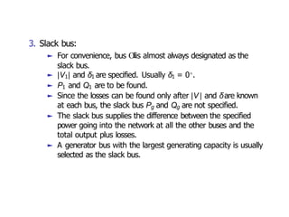 3. Slack bus:
► For convenience, bus O
1is almost always designated as the
slack bus.
► |V1| and δ1 are specified. Usually δ1 = 0◦.
► P1 and Q1 are to be found.
► Since the losses can be found only after |V | and δare known
at each bus, the slack bus Pg and Qg are not specified.
► The slack bus supplies the difference between the specified
power going into the network at all the other buses and the
total output plus losses.
► A generator bus with the largest generating capacity is usually
selected as the slack bus.
 