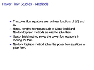 Power Flow Studies - Methods
► The power flow equations are nonlinear functions of |Vi| and
δi .
► Hence, iterative techniques such as Gauss-Seidel and
Newton-Raphson methods are used to solve them.
► Gauss- Seidel method solves the power flow equations in
rectangular form.
► Newton- Raphson method solves the power flow equations in
polar form.
 