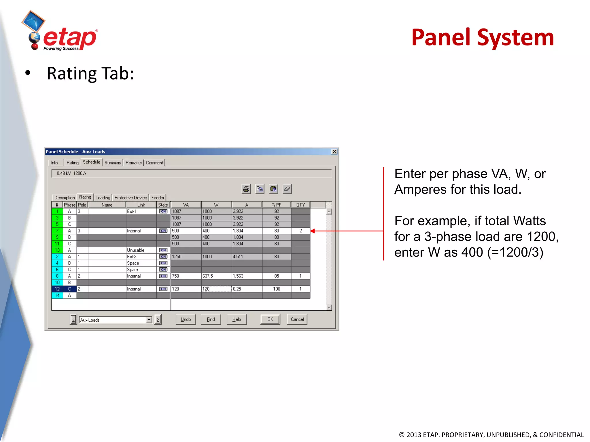 © 2013 ETAP. PROPRIETARY, UNPUBLISHED, & CONFIDENTIAL
Enter per phase VA, W, or
Amperes for this load.
For example, if total Watts
for a 3-phase load are 1200,
enter W as 400 (=1200/3)
• Rating Tab:
Panel System
 