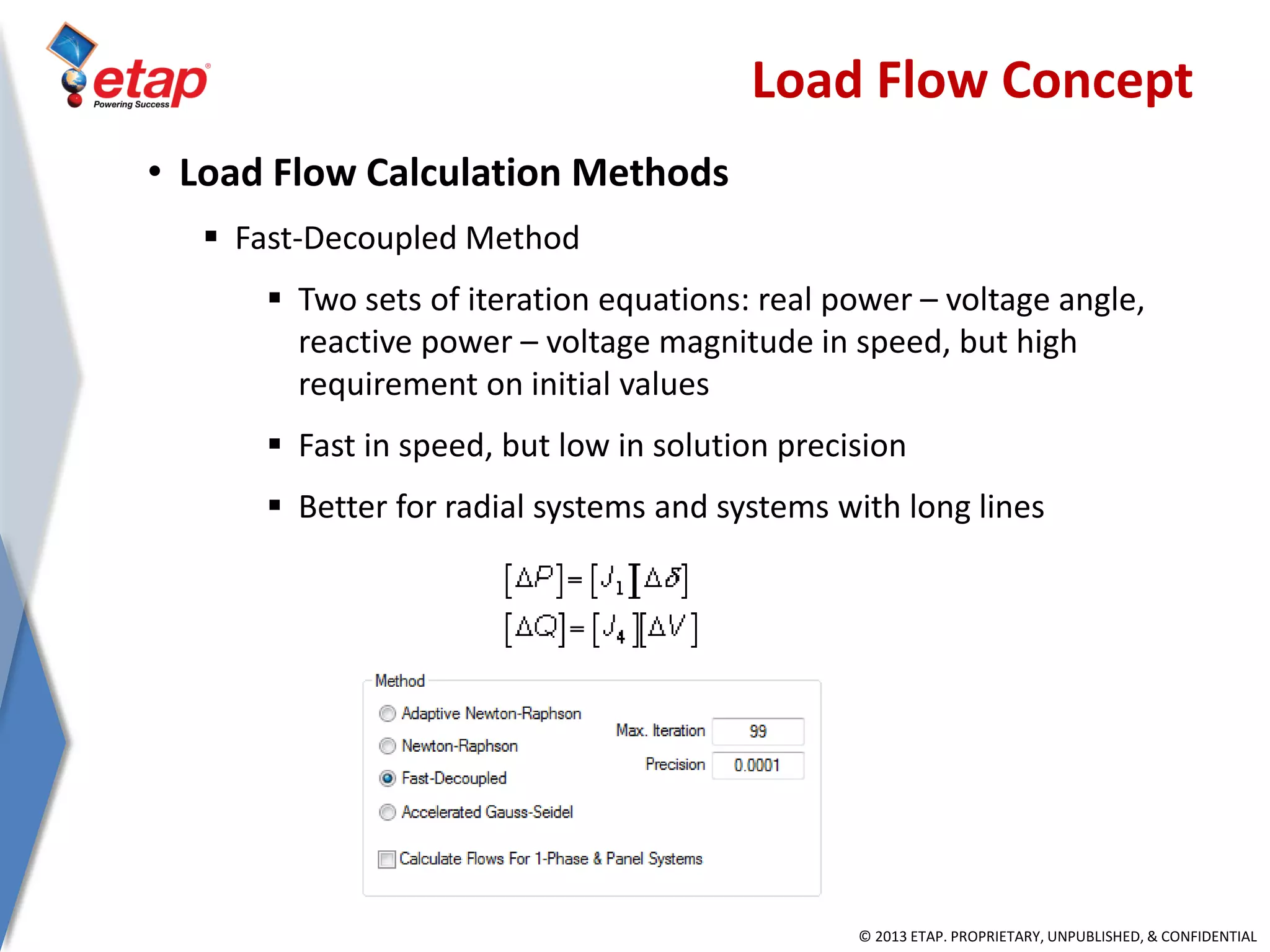 © 2013 ETAP. PROPRIETARY, UNPUBLISHED, & CONFIDENTIAL
• Load Flow Calculation Methods
 Fast-Decoupled Method
 Two sets of iteration equations: real power – voltage angle,
reactive power – voltage magnitude in speed, but high
requirement on initial values
 Fast in speed, but low in solution precision
 Better for radial systems and systems with long lines
Load Flow Concept
 