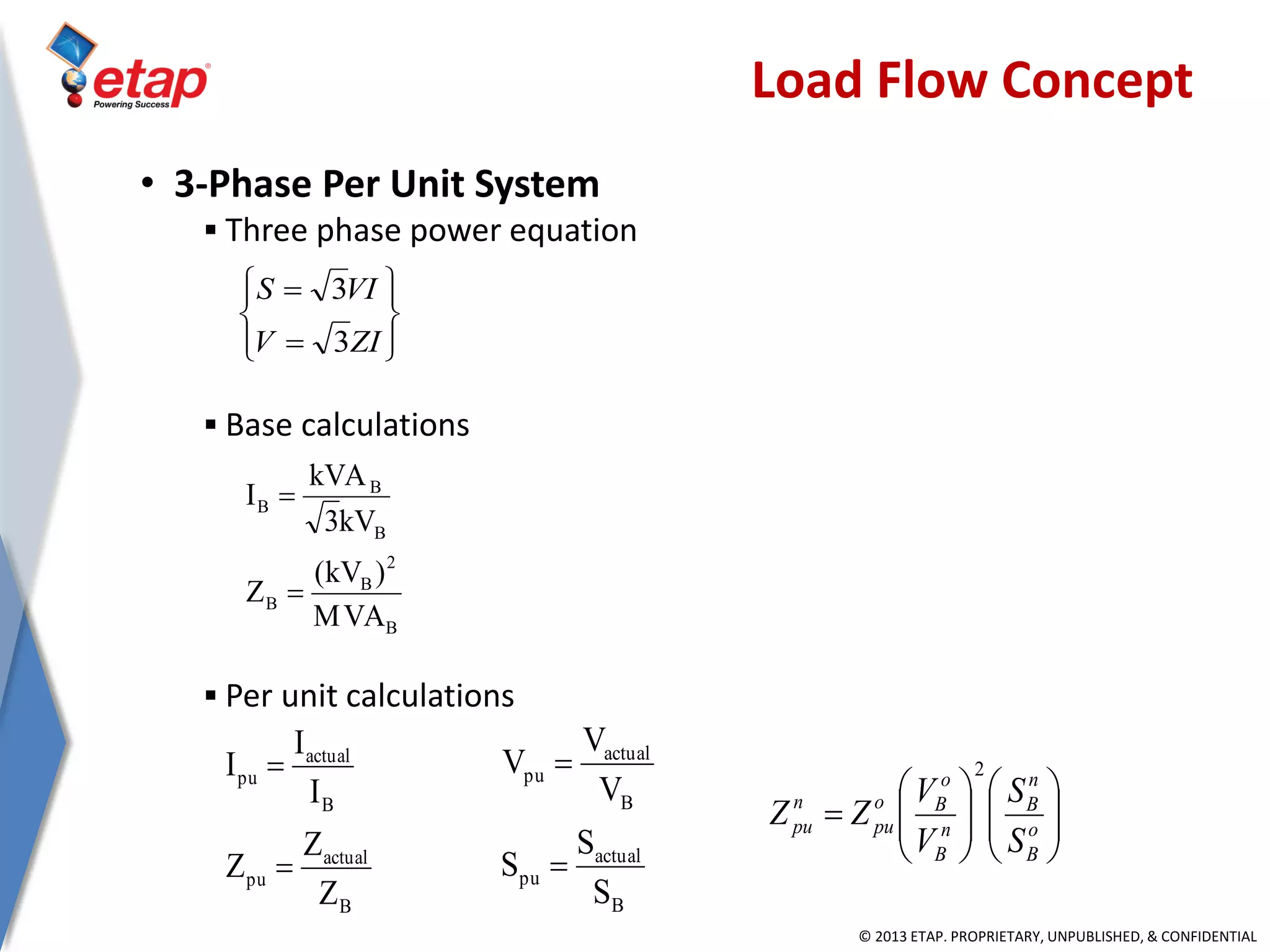 © 2013 ETAP. PROPRIETARY, UNPUBLISHED, & CONFIDENTIAL
• 3-Phase Per Unit System
 Three phase power equation
 Base calculations
 Per unit calculations
B
2
B
B
B
B
B
MVA
)kV(
Z
kV3
kVA
I


B
actual
pu
B
actual
pu
Z
Z
Z
I
I
I


B
actual
pu
B
actual
pu
S
S
S
V
V
V












ZIV
VIS
3
3
Load Flow Concept












 o
B
n
B
n
B
o
Bo
pu
n
pu
S
S
V
V
ZZ
2
 