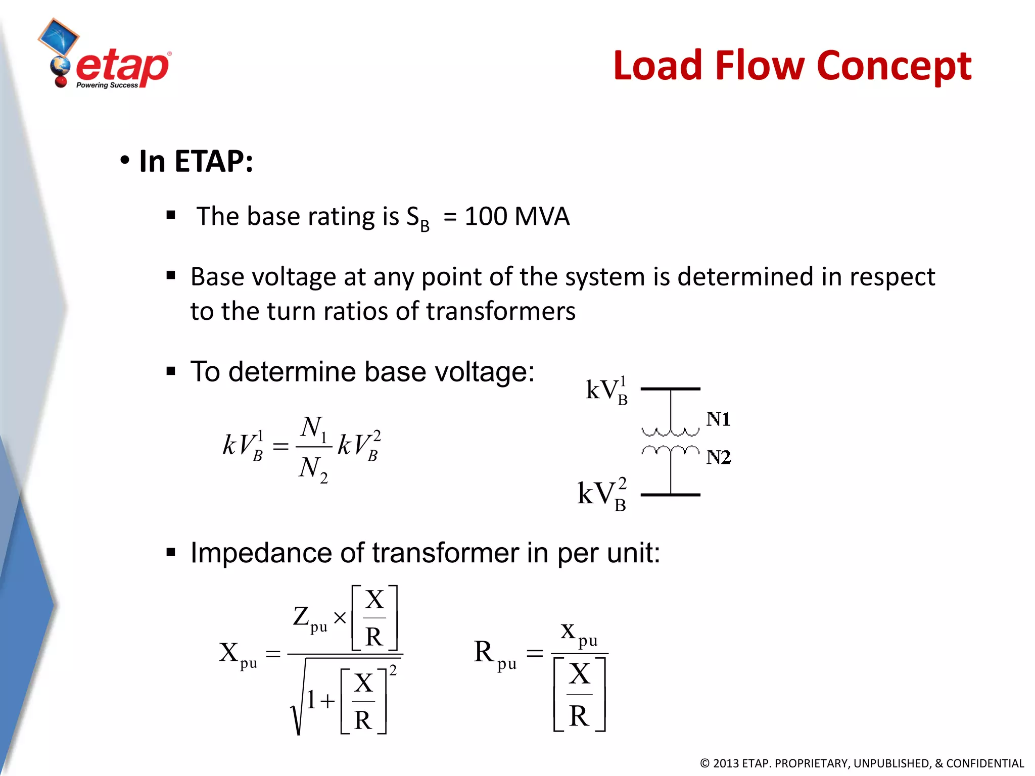© 2013 ETAP. PROPRIETARY, UNPUBLISHED, & CONFIDENTIAL
• In ETAP:
 The base rating is SB = 100 MVA
 Base voltage at any point of the system is determined in respect
to the turn ratios of transformers
 To determine base voltage:
 Impedance of transformer in per unit:
Load Flow Concept
2
2
11
BB kV
N
N
kV 
1
BkV
2
BkV
2
pu
pu
R
X
1
R
X
Z
X
















R
X
x
R
pu
pu
 