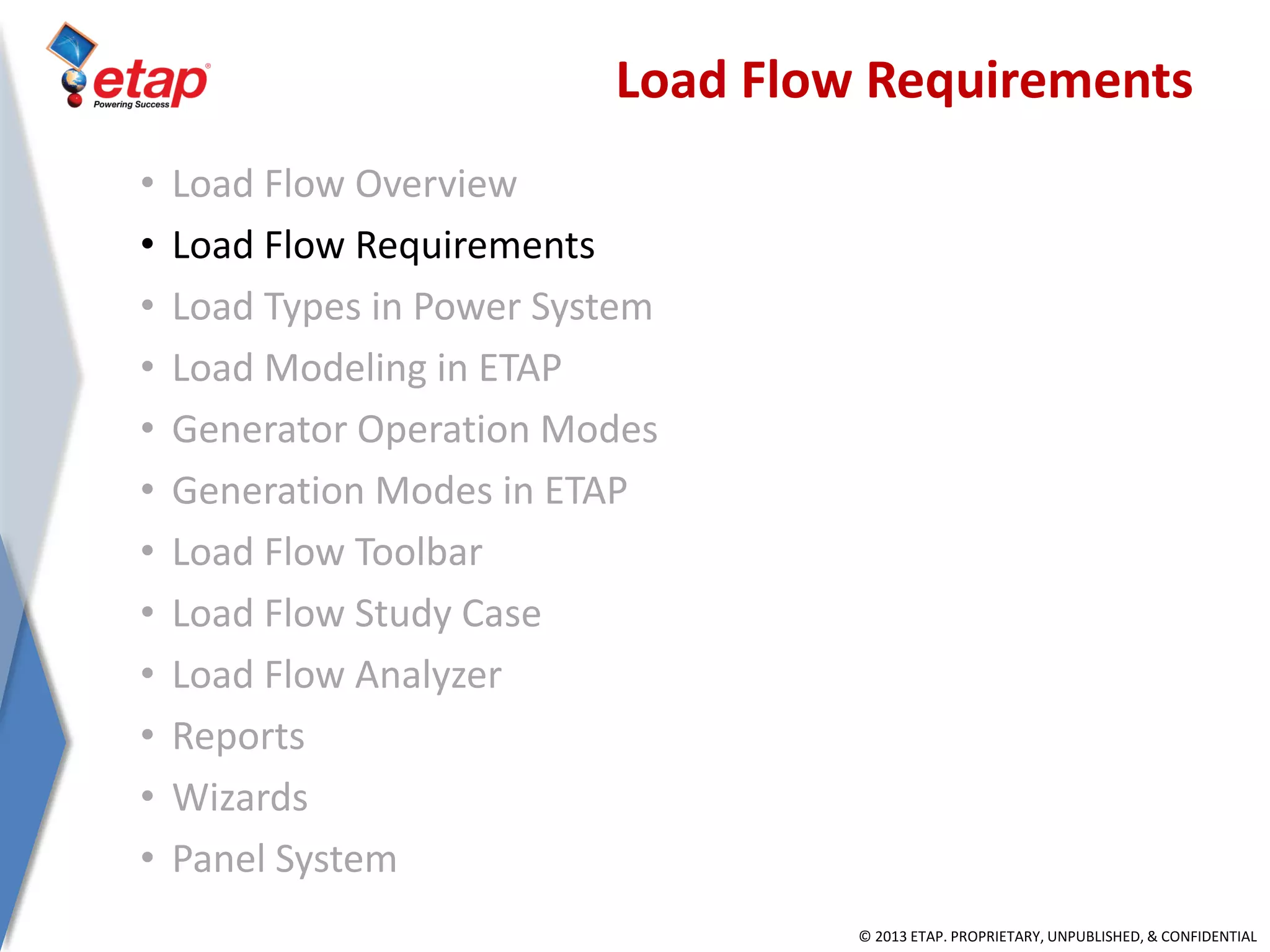 © 2013 ETAP. PROPRIETARY, UNPUBLISHED, & CONFIDENTIAL
Load Flow Requirements
• Load Flow Overview
• Load Flow Requirements
• Load Types in Power System
• Load Modeling in ETAP
• Generator Operation Modes
• Generation Modes in ETAP
• Load Flow Toolbar
• Load Flow Study Case
• Load Flow Analyzer
• Reports
• Wizards
• Panel System
 