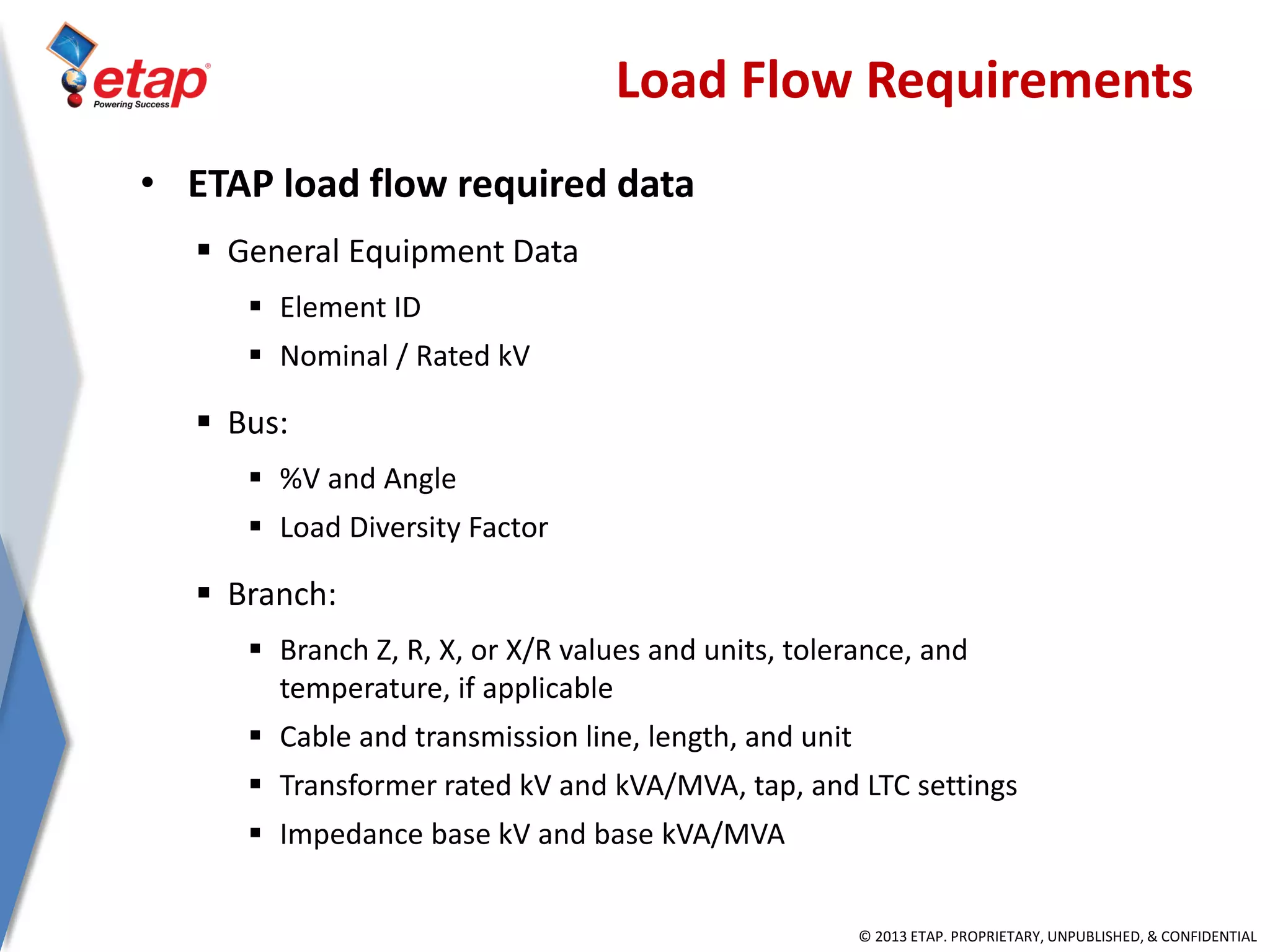 © 2013 ETAP. PROPRIETARY, UNPUBLISHED, & CONFIDENTIAL
Load Flow Requirements
• ETAP load flow required data
 General Equipment Data
 Element ID
 Nominal / Rated kV
 Bus:
 %V and Angle
 Load Diversity Factor
 Branch:
 Branch Z, R, X, or X/R values and units, tolerance, and
temperature, if applicable
 Cable and transmission line, length, and unit
 Transformer rated kV and kVA/MVA, tap, and LTC settings
 Impedance base kV and base kVA/MVA
 