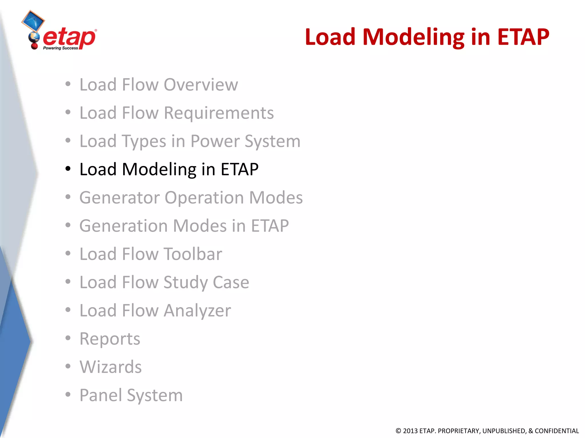 © 2013 ETAP. PROPRIETARY, UNPUBLISHED, & CONFIDENTIAL
Load Modeling in ETAP
• Load Flow Overview
• Load Flow Requirements
• Load Types in Power System
• Load Modeling in ETAP
• Generator Operation Modes
• Generation Modes in ETAP
• Load Flow Toolbar
• Load Flow Study Case
• Load Flow Analyzer
• Reports
• Wizards
• Panel System
 