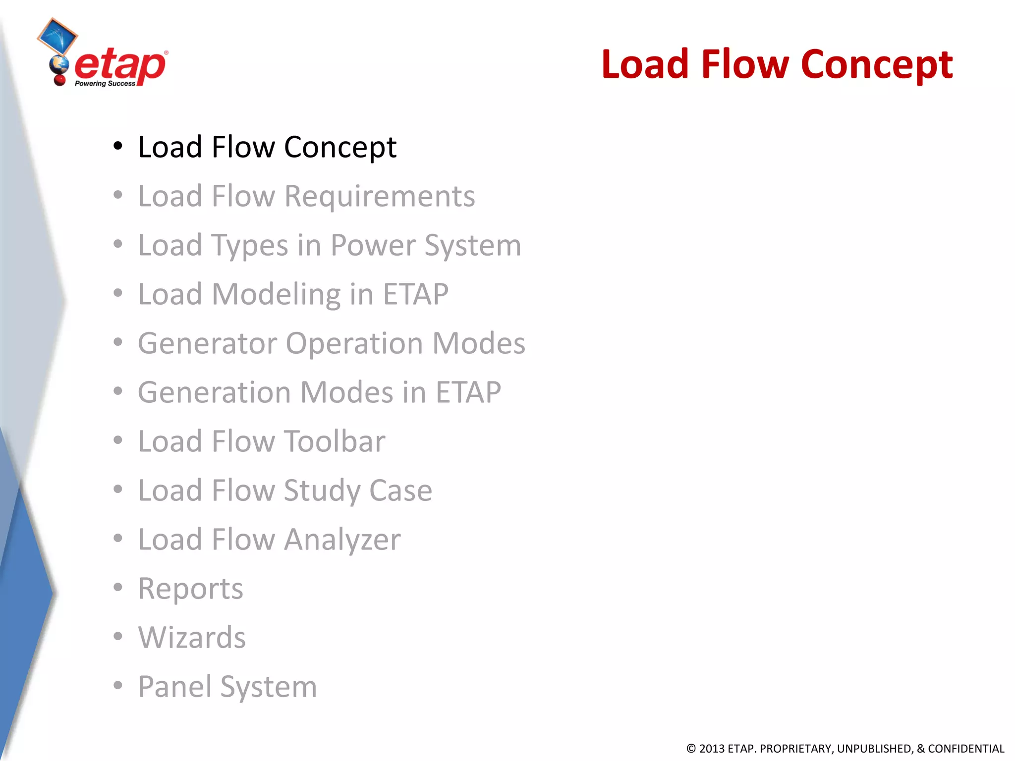 © 2013 ETAP. PROPRIETARY, UNPUBLISHED, & CONFIDENTIAL
Load Flow Concept
• Load Flow Concept
• Load Flow Requirements
• Load Types in Power System
• Load Modeling in ETAP
• Generator Operation Modes
• Generation Modes in ETAP
• Load Flow Toolbar
• Load Flow Study Case
• Load Flow Analyzer
• Reports
• Wizards
• Panel System
 