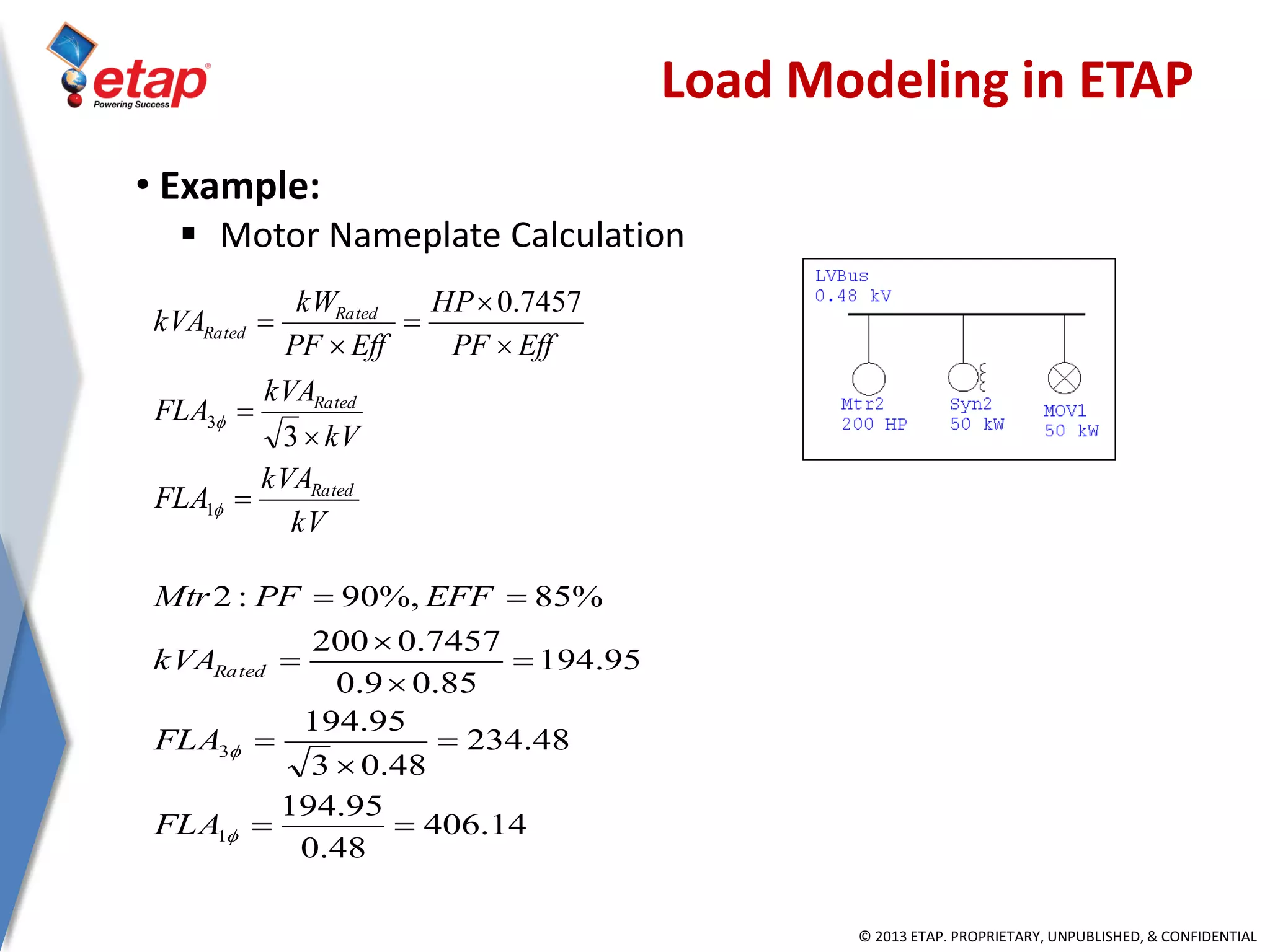© 2013 ETAP. PROPRIETARY, UNPUBLISHED, & CONFIDENTIAL
kV
kVA
FLA
kV
kVA
FLA
EffPF
HP
EffPF
kW
kVA
Rated
Rated
Rated
Rated










1
3
3
7457.0
14.406
48.0
95.194
48.234
48.03
95.194
95.194
85.09.0
7457.0200
%85%,90:2
1
3











FLA
FLA
kVA
EFFPFMtr
Rated
Load Modeling in ETAP
• Example:
 Motor Nameplate Calculation
 