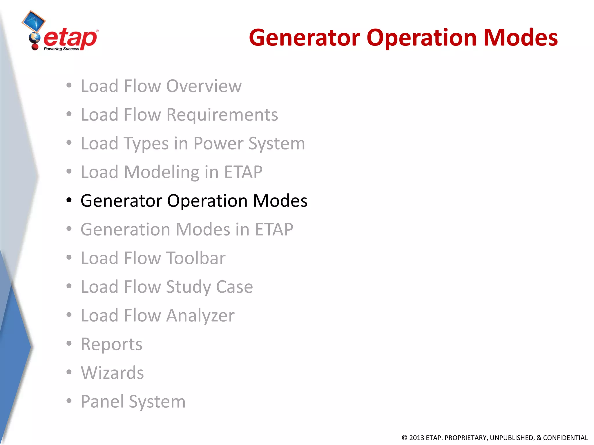 © 2013 ETAP. PROPRIETARY, UNPUBLISHED, & CONFIDENTIAL
Generator Operation Modes
• Load Flow Overview
• Load Flow Requirements
• Load Types in Power System
• Load Modeling in ETAP
• Generator Operation Modes
• Generation Modes in ETAP
• Load Flow Toolbar
• Load Flow Study Case
• Load Flow Analyzer
• Reports
• Wizards
• Panel System
 