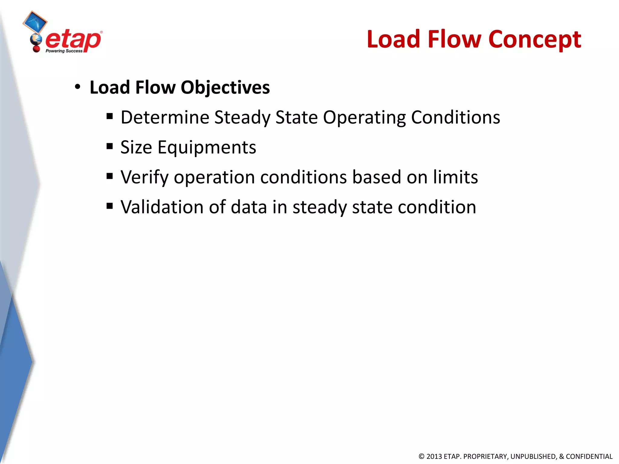 © 2013 ETAP. PROPRIETARY, UNPUBLISHED, & CONFIDENTIAL
Load Flow Concept
• Load Flow Objectives
 Determine Steady State Operating Conditions
 Size Equipments
 Verify operation conditions based on limits
 Validation of data in steady state condition
 