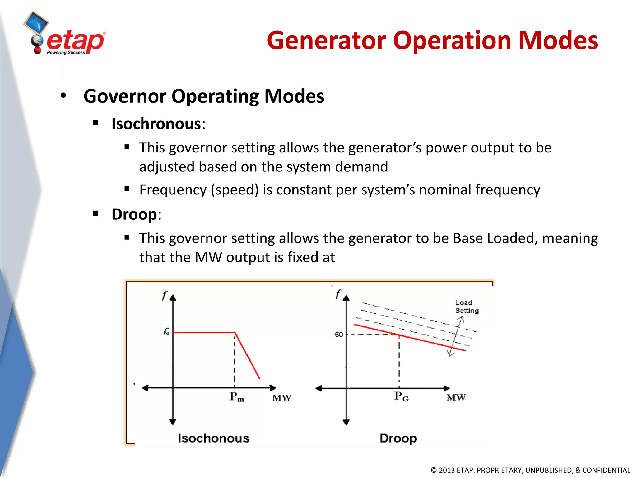 © 2013 ETAP. PROPRIETARY, UNPUBLISHED, & CONFIDENTIAL
• Governor Operating Modes
 Isochronous:
 This governor setting allows the generator’s power output to be
adjusted based on the system demand
 Frequency (speed) is constant per system’s nominal frequency
 Droop:
 This governor setting allows the generator to be Base Loaded, meaning
that the MW output is fixed at
Generator Operation Modes
 