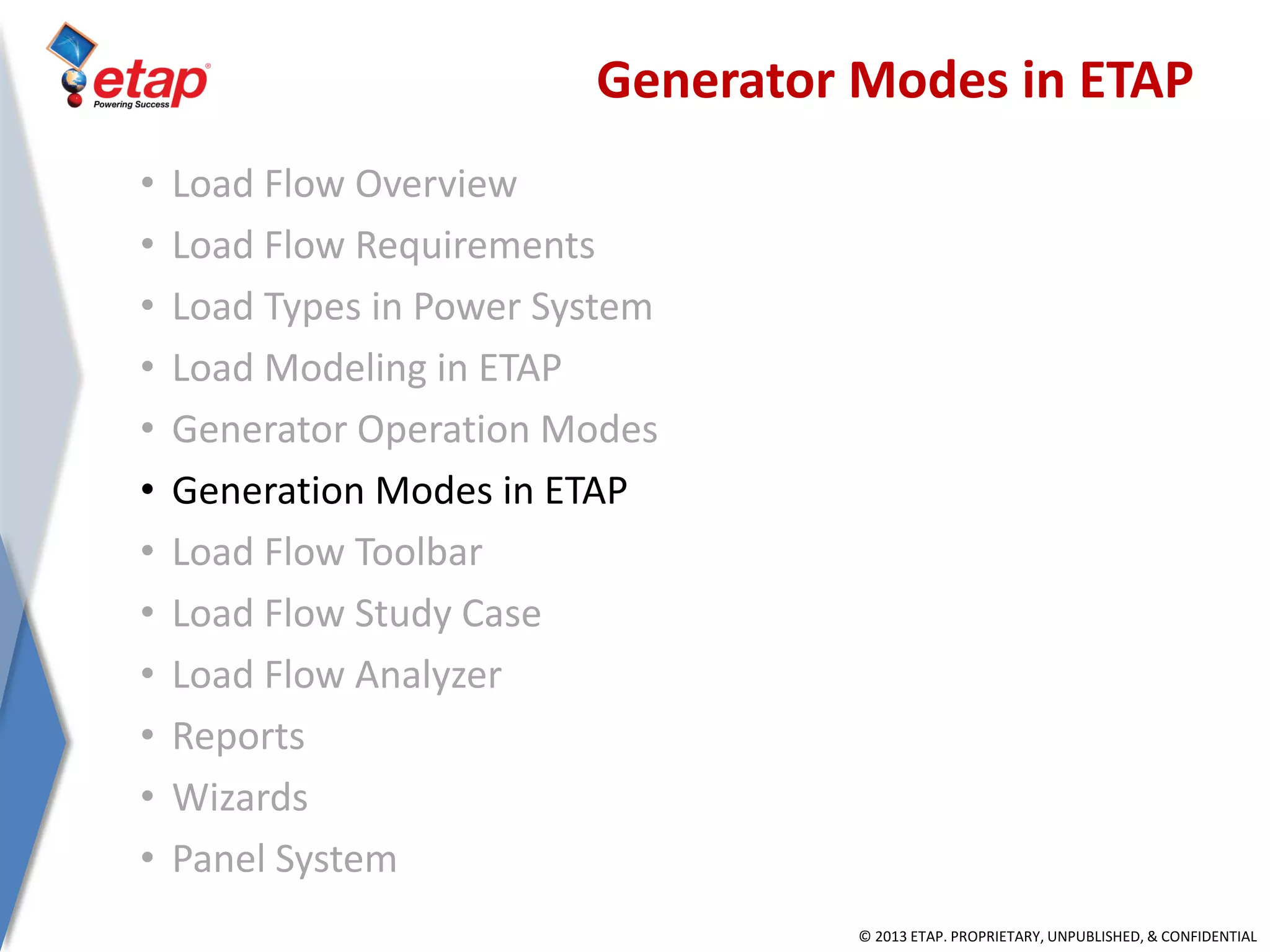 © 2013 ETAP. PROPRIETARY, UNPUBLISHED, & CONFIDENTIAL
Generator Modes in ETAP
• Load Flow Overview
• Load Flow Requirements
• Load Types in Power System
• Load Modeling in ETAP
• Generator Operation Modes
• Generation Modes in ETAP
• Load Flow Toolbar
• Load Flow Study Case
• Load Flow Analyzer
• Reports
• Wizards
• Panel System
 
