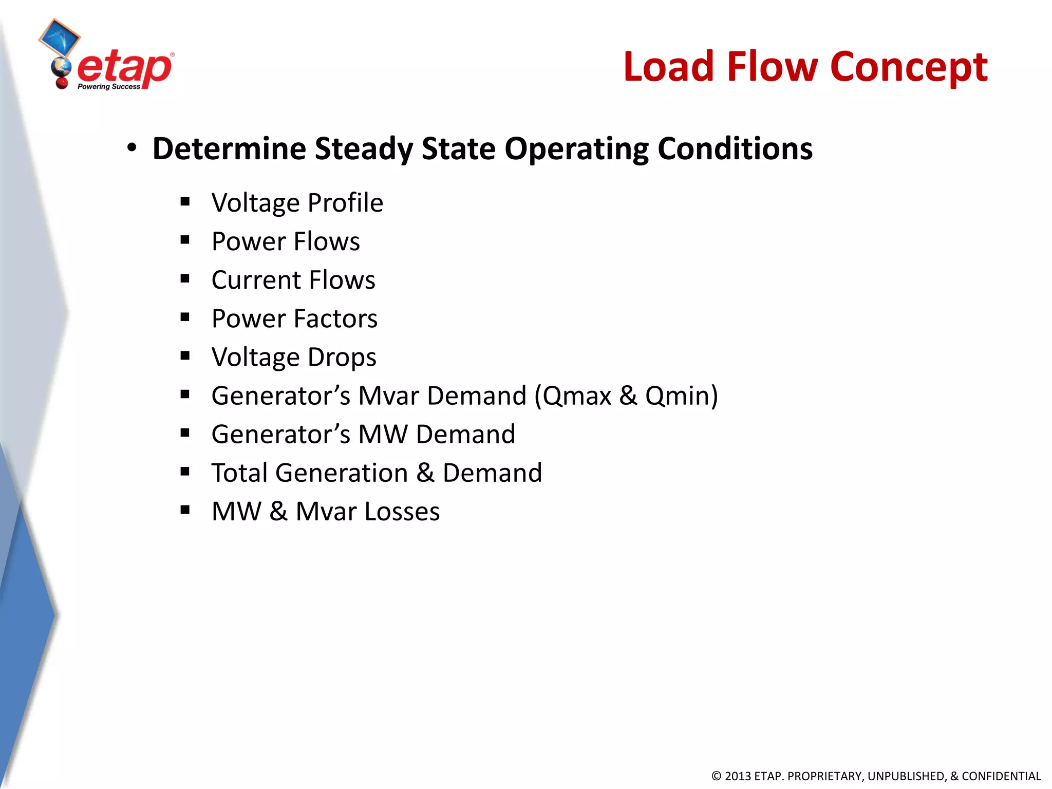© 2013 ETAP. PROPRIETARY, UNPUBLISHED, & CONFIDENTIAL
Load Flow Concept
• Determine Steady State Operating Conditions
 Voltage Profile
 Power Flows
 Current Flows
 Power Factors
 Voltage Drops
 Generator’s Mvar Demand (Qmax & Qmin)
 Generator’s MW Demand
 Total Generation & Demand
 MW & Mvar Losses
 