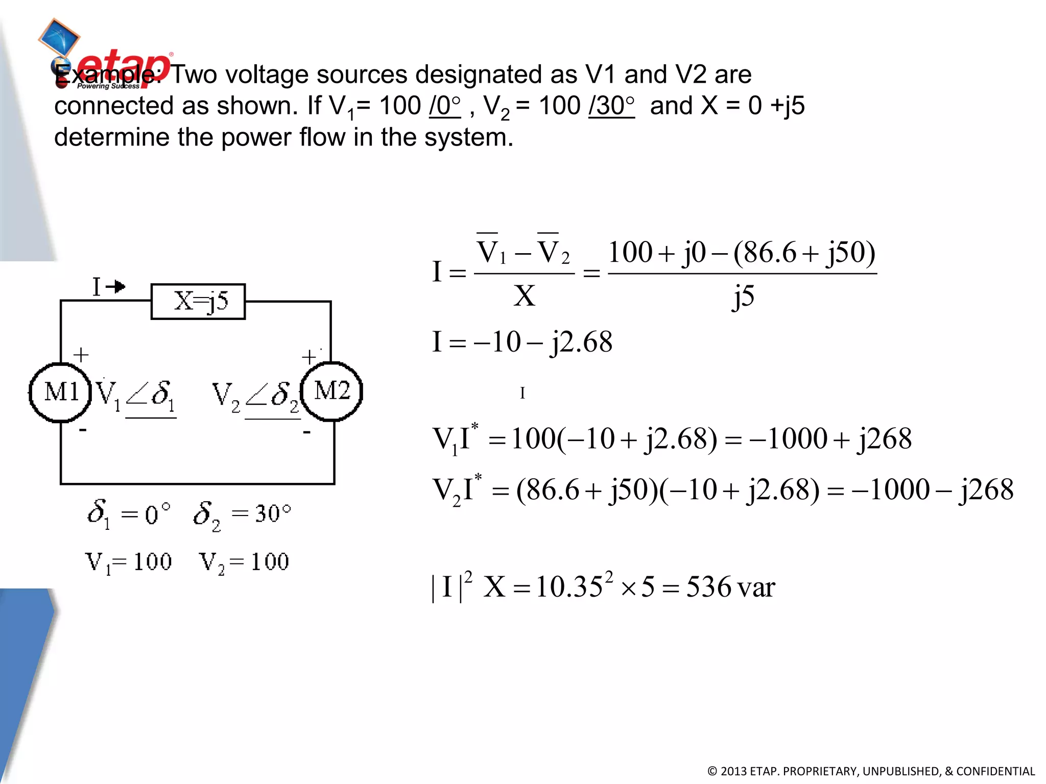 © 2013 ETAP. PROPRIETARY, UNPUBLISHED, & CONFIDENTIAL
Example: Two voltage sources designated as V1 and V2 are
connected as shown. If V1= 100 /0° , V2 = 100 /30° and X = 0 +j5
determine the power flow in the system.
I
var536535.10X|I|
268j1000)68.2j10)(50j6.86(IV
268j1000)68.2j10(100IV
68.2j10I
5j
)50j6.86(0j100
X
VV
I
22
*
2
*
1
21








 