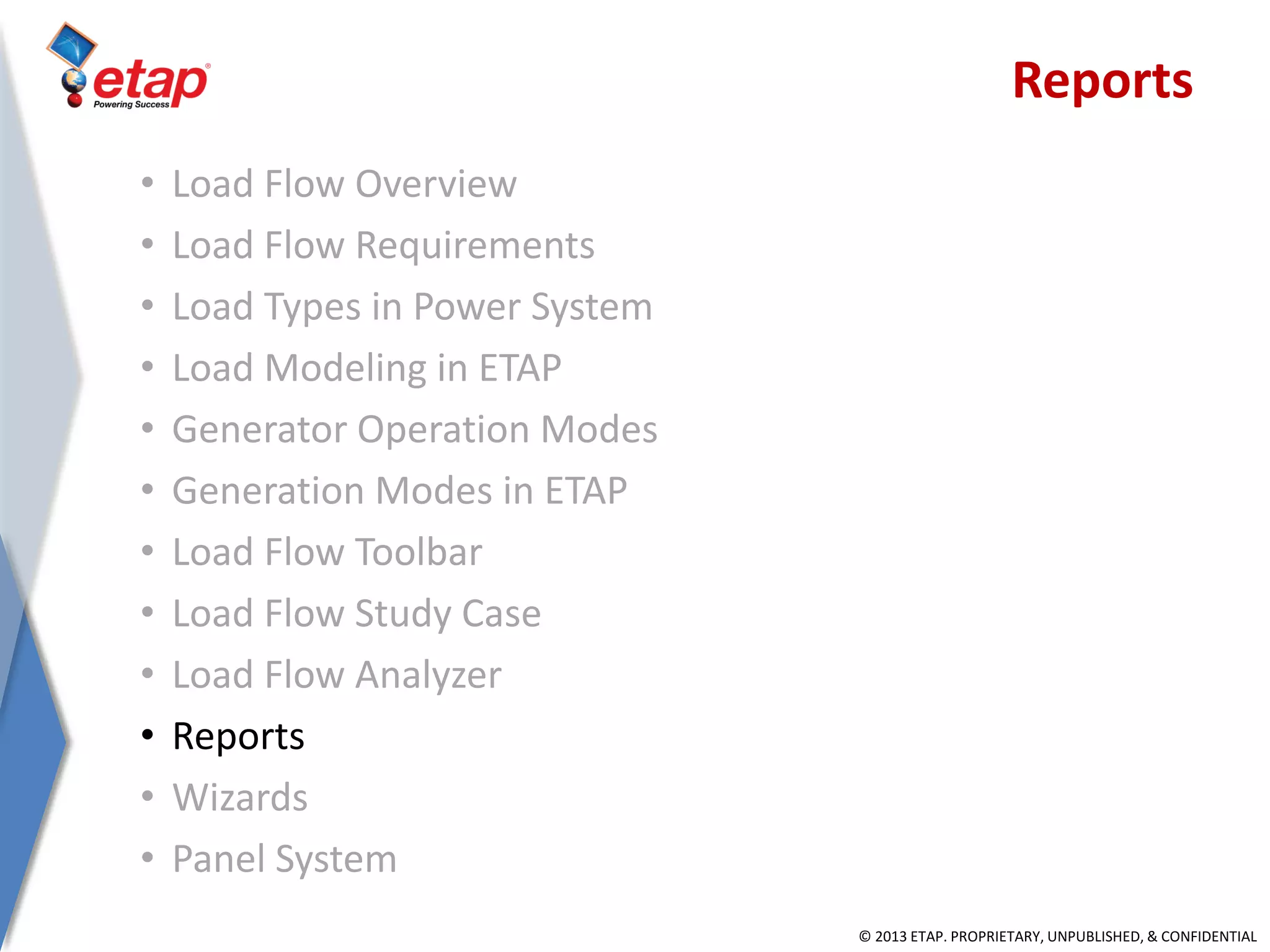 © 2013 ETAP. PROPRIETARY, UNPUBLISHED, & CONFIDENTIAL
Reports
• Load Flow Overview
• Load Flow Requirements
• Load Types in Power System
• Load Modeling in ETAP
• Generator Operation Modes
• Generation Modes in ETAP
• Load Flow Toolbar
• Load Flow Study Case
• Load Flow Analyzer
• Reports
• Wizards
• Panel System
 