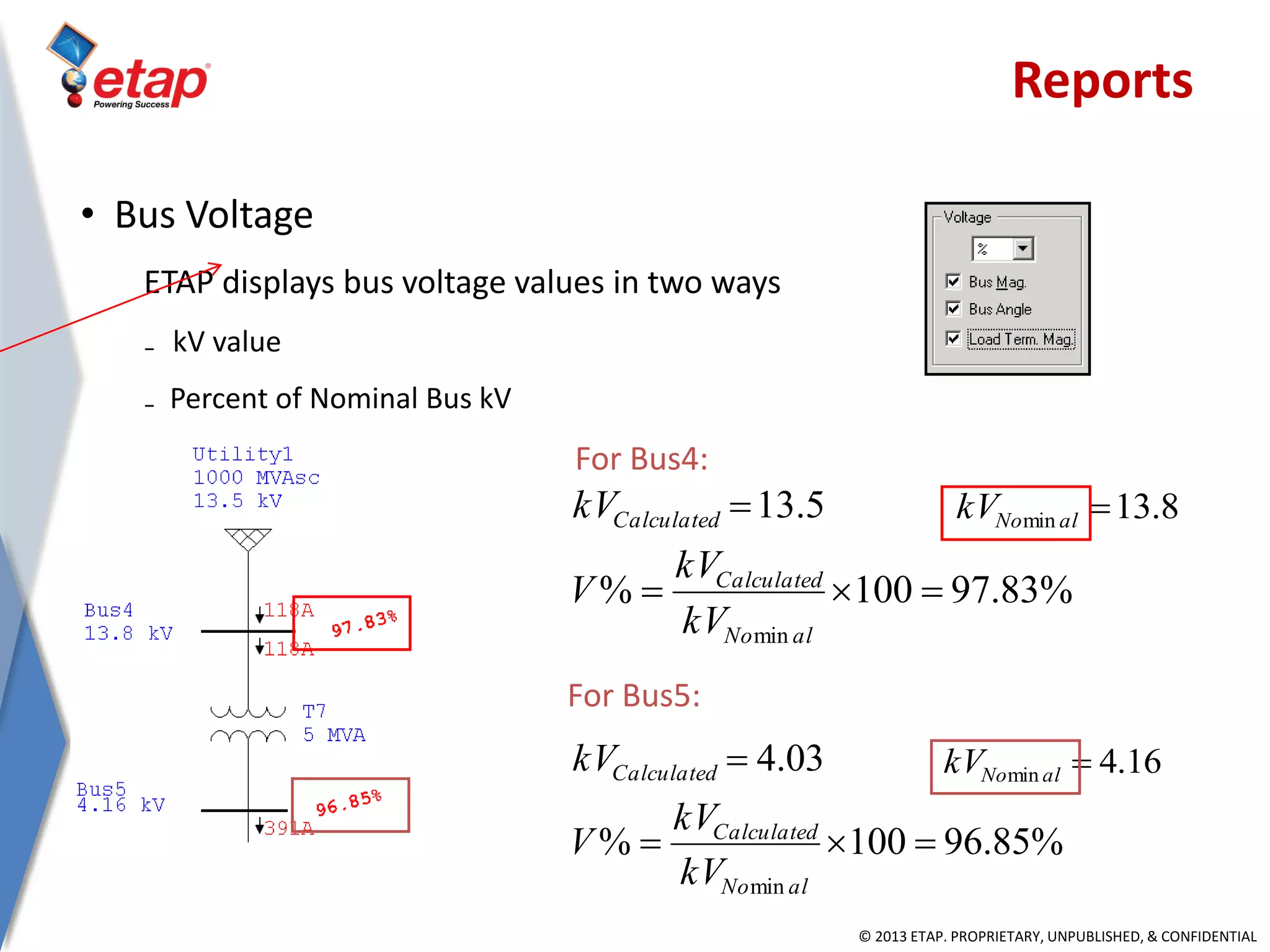 © 2013 ETAP. PROPRIETARY, UNPUBLISHED, & CONFIDENTIAL
• Bus Voltage
ETAP displays bus voltage values in two ways
₋ kV value
₋ Percent of Nominal Bus kV
%83.97100%
5.13
min


alNo
Calculated
Calculated
kV
kV
V
kV 8.13min alNokV
%85.96100%
03.4
min


alNo
Calculated
Calculated
kV
kV
V
kV 16.4min alNokV
For Bus4:
For Bus5:
Reports
 