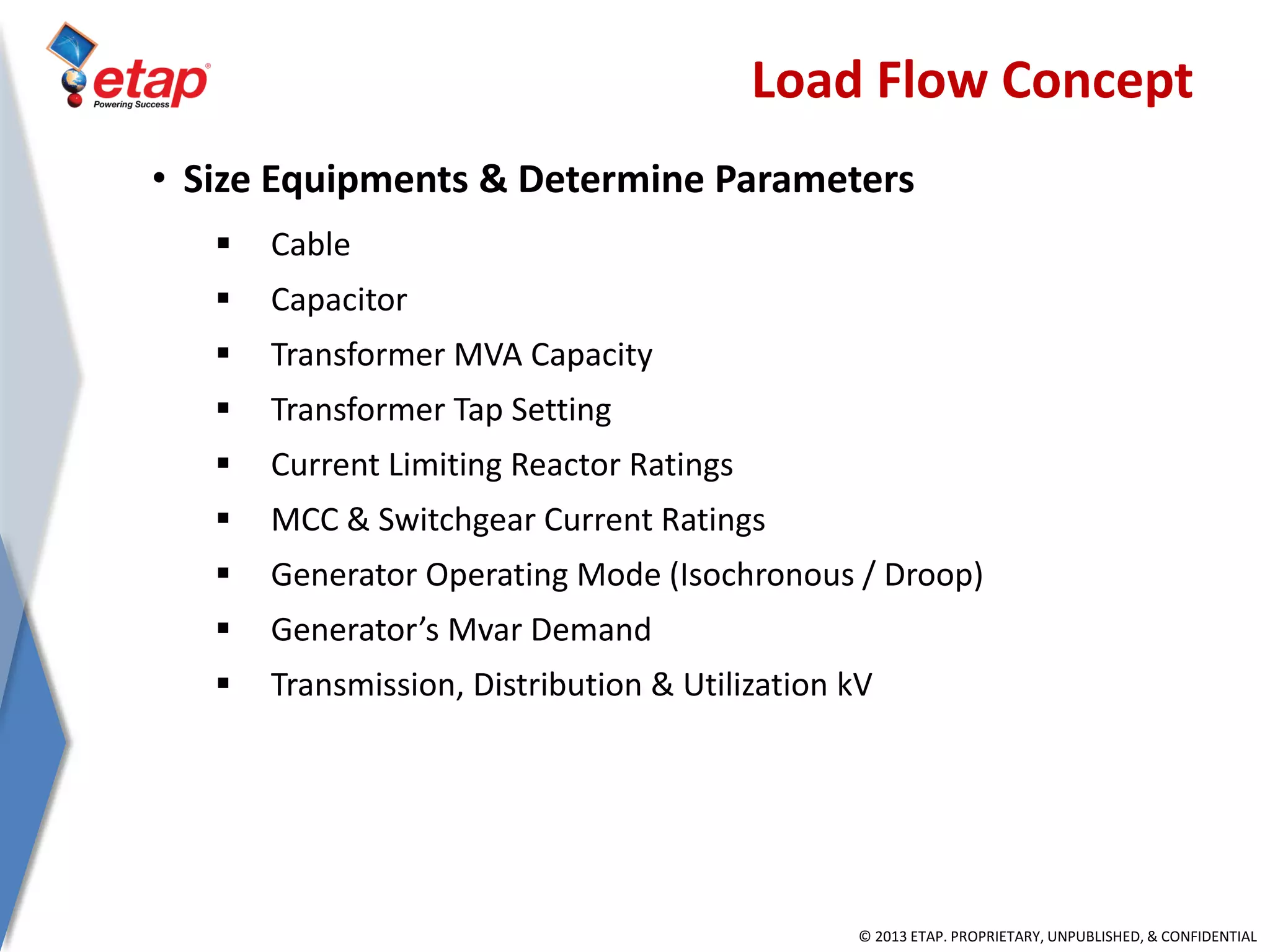 © 2013 ETAP. PROPRIETARY, UNPUBLISHED, & CONFIDENTIAL
Load Flow Concept
• Size Equipments & Determine Parameters
 Cable
 Capacitor
 Transformer MVA Capacity
 Transformer Tap Setting
 Current Limiting Reactor Ratings
 MCC & Switchgear Current Ratings
 Generator Operating Mode (Isochronous / Droop)
 Generator’s Mvar Demand
 Transmission, Distribution & Utilization kV
 