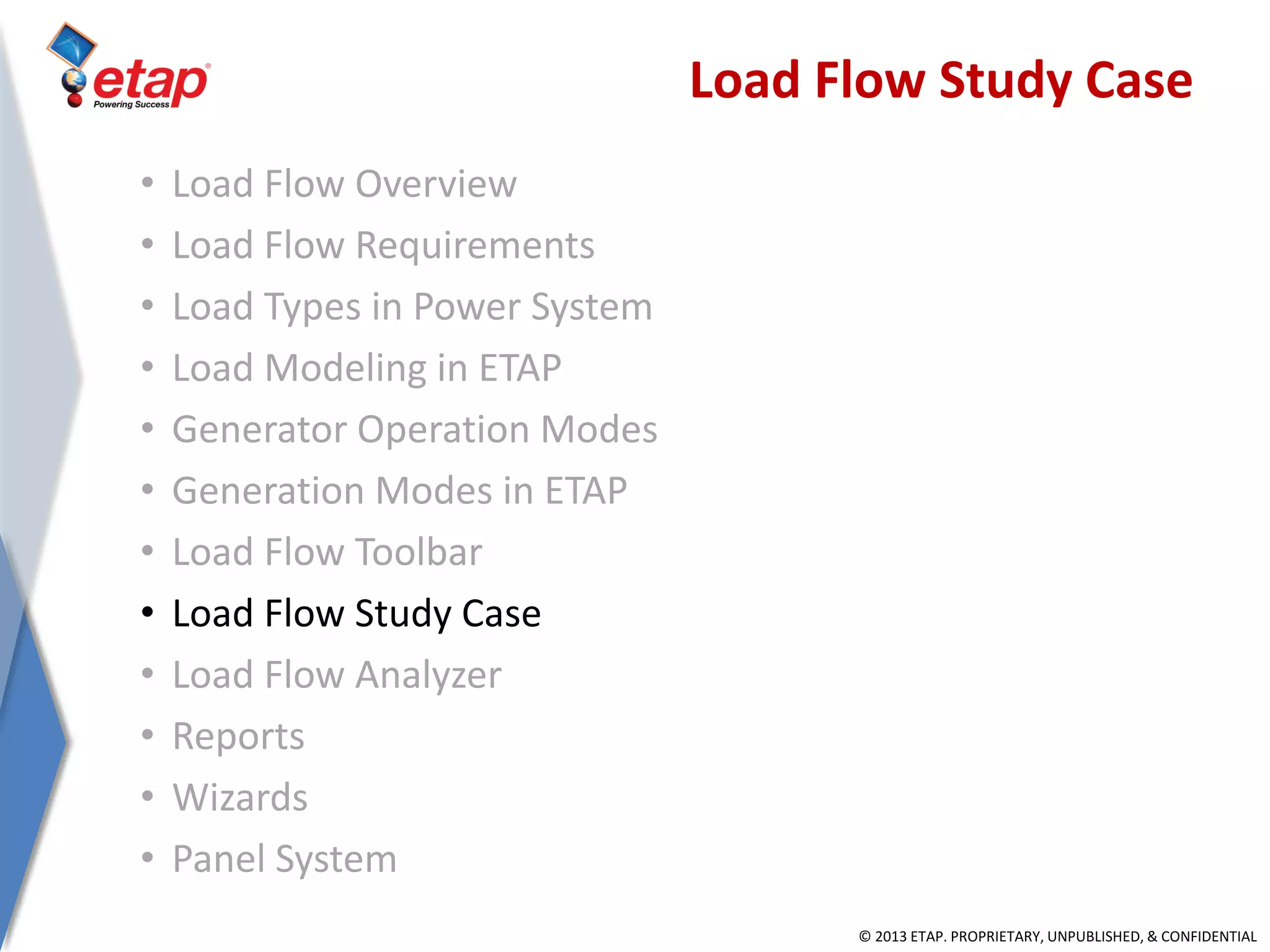 © 2013 ETAP. PROPRIETARY, UNPUBLISHED, & CONFIDENTIAL
Load Flow Study Case
• Load Flow Overview
• Load Flow Requirements
• Load Types in Power System
• Load Modeling in ETAP
• Generator Operation Modes
• Generation Modes in ETAP
• Load Flow Toolbar
• Load Flow Study Case
• Load Flow Analyzer
• Reports
• Wizards
• Panel System
 