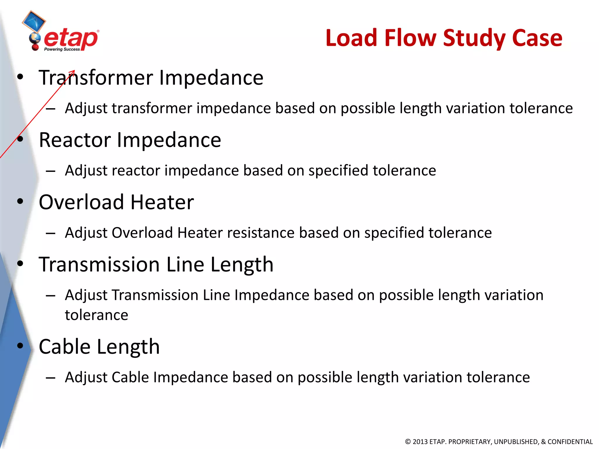 © 2013 ETAP. PROPRIETARY, UNPUBLISHED, & CONFIDENTIAL
• Transformer Impedance
– Adjust transformer impedance based on possible length variation tolerance
• Reactor Impedance
– Adjust reactor impedance based on specified tolerance
• Overload Heater
– Adjust Overload Heater resistance based on specified tolerance
• Transmission Line Length
– Adjust Transmission Line Impedance based on possible length variation
tolerance
• Cable Length
– Adjust Cable Impedance based on possible length variation tolerance
Load Flow Study Case
 