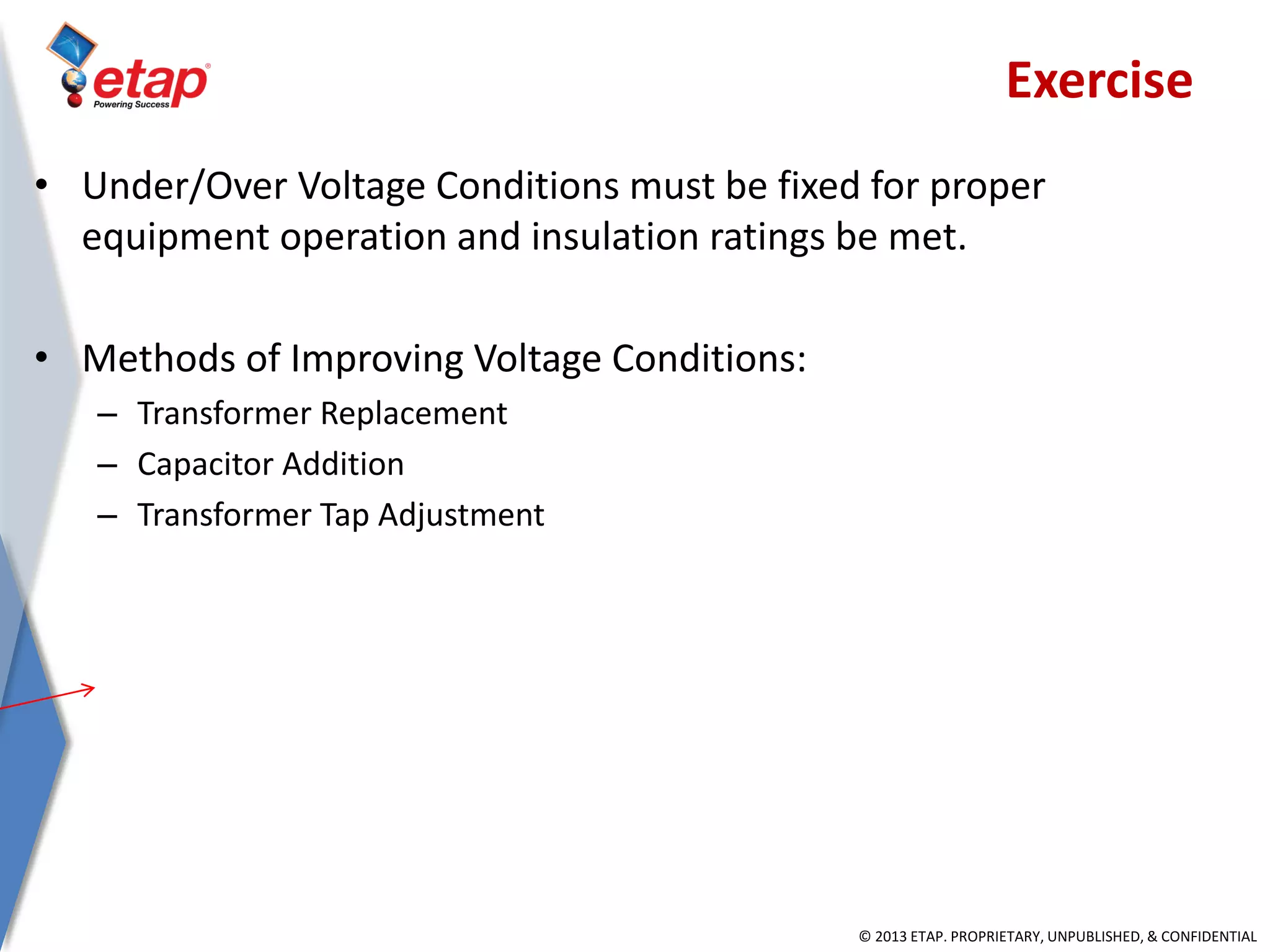 © 2013 ETAP. PROPRIETARY, UNPUBLISHED, & CONFIDENTIAL
• Under/Over Voltage Conditions must be fixed for proper
equipment operation and insulation ratings be met.
• Methods of Improving Voltage Conditions:
– Transformer Replacement
– Capacitor Addition
– Transformer Tap Adjustment
Exercise
 