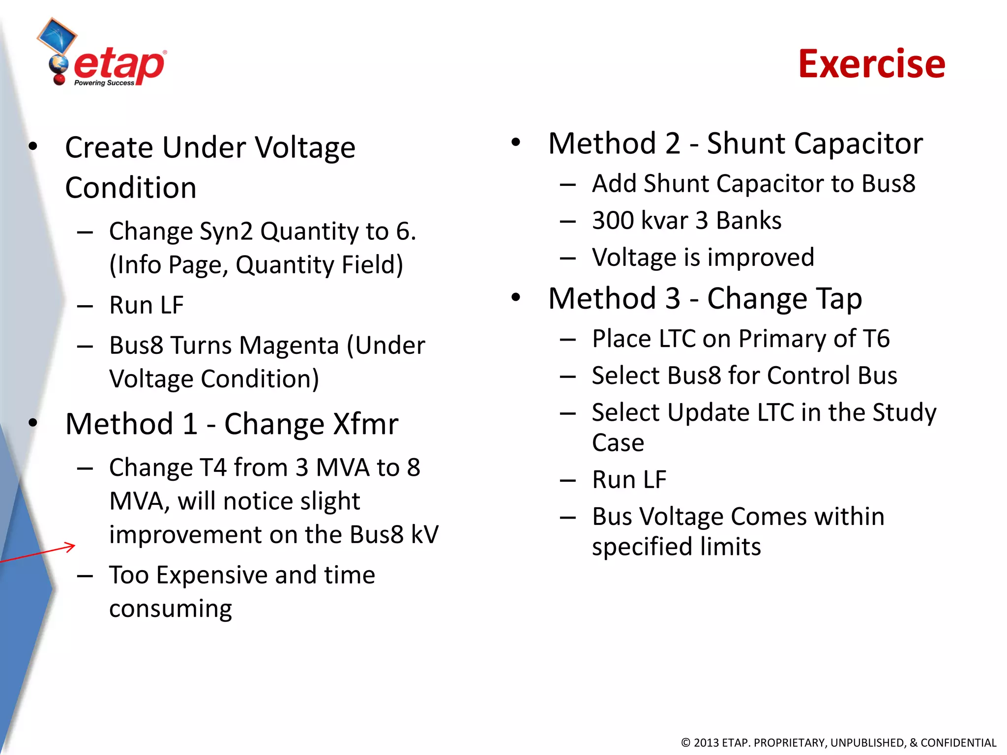 © 2013 ETAP. PROPRIETARY, UNPUBLISHED, & CONFIDENTIAL
• Create Under Voltage
Condition
– Change Syn2 Quantity to 6.
(Info Page, Quantity Field)
– Run LF
– Bus8 Turns Magenta (Under
Voltage Condition)
• Method 1 - Change Xfmr
– Change T4 from 3 MVA to 8
MVA, will notice slight
improvement on the Bus8 kV
– Too Expensive and time
consuming
• Method 2 - Shunt Capacitor
– Add Shunt Capacitor to Bus8
– 300 kvar 3 Banks
– Voltage is improved
• Method 3 - Change Tap
– Place LTC on Primary of T6
– Select Bus8 for Control Bus
– Select Update LTC in the Study
Case
– Run LF
– Bus Voltage Comes within
specified limits
Exercise
 