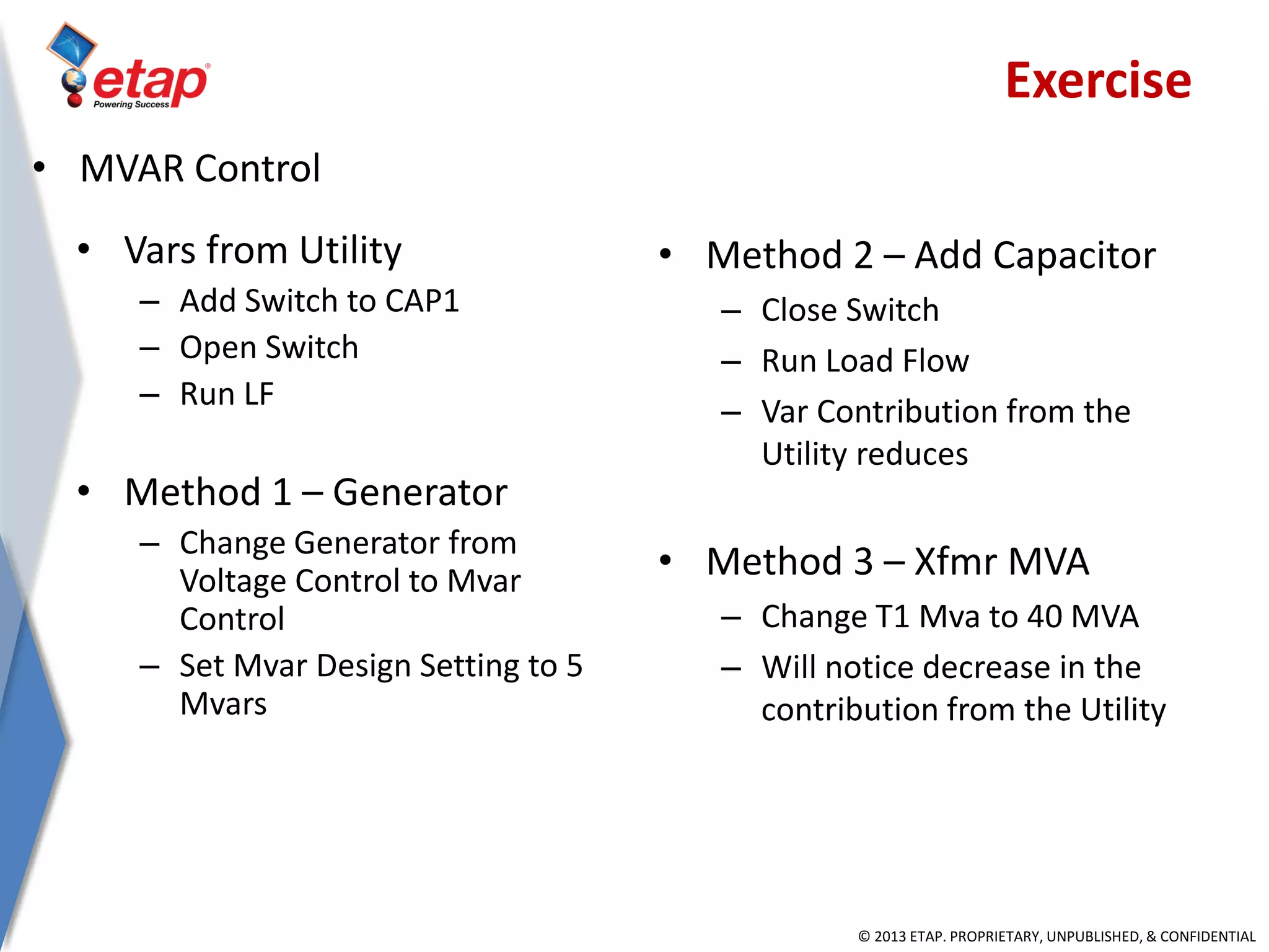 © 2013 ETAP. PROPRIETARY, UNPUBLISHED, & CONFIDENTIAL
• Vars from Utility
– Add Switch to CAP1
– Open Switch
– Run LF
• Method 1 – Generator
– Change Generator from
Voltage Control to Mvar
Control
– Set Mvar Design Setting to 5
Mvars
• Method 2 – Add Capacitor
– Close Switch
– Run Load Flow
– Var Contribution from the
Utility reduces
• Method 3 – Xfmr MVA
– Change T1 Mva to 40 MVA
– Will notice decrease in the
contribution from the Utility
• MVAR Control
Exercise
 