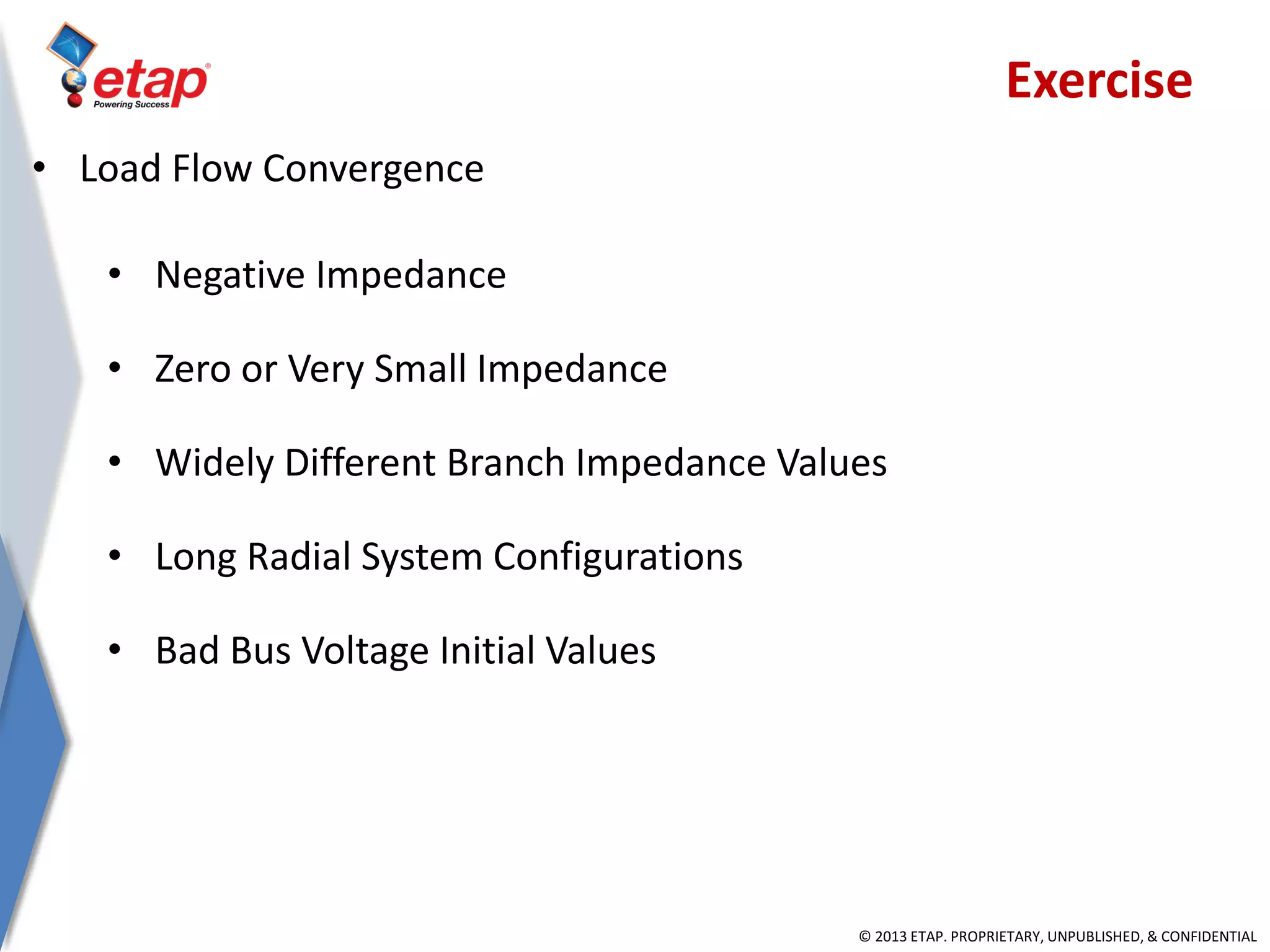 © 2013 ETAP. PROPRIETARY, UNPUBLISHED, & CONFIDENTIAL
• Negative Impedance
• Zero or Very Small Impedance
• Widely Different Branch Impedance Values
• Long Radial System Configurations
• Bad Bus Voltage Initial Values
• Load Flow Convergence
Exercise
 
